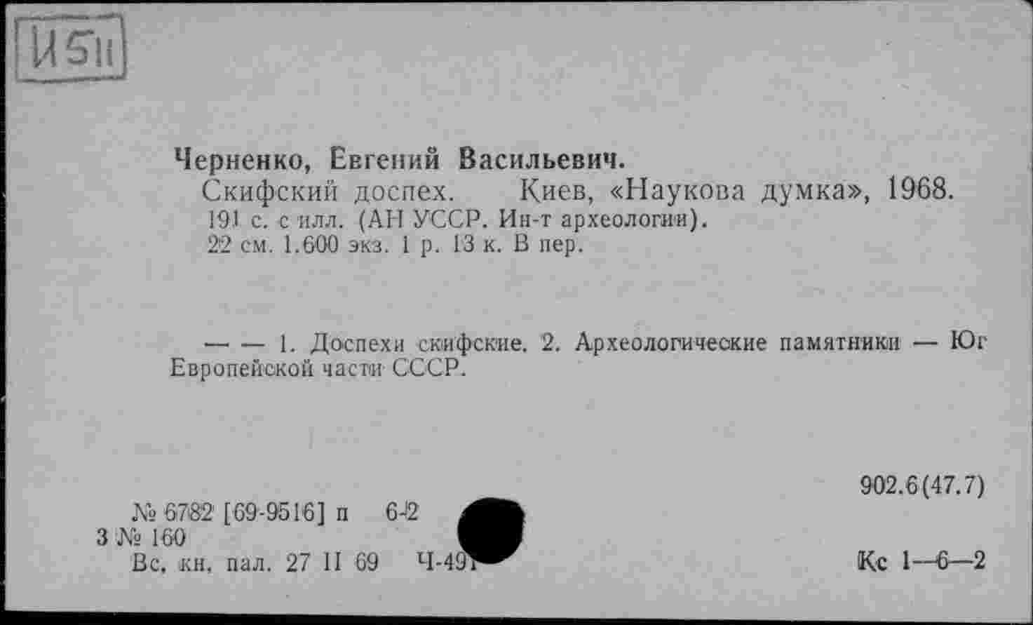 ﻿
Черненко, Евгений Васильевич.
Скифский доспех. Киев, «Наукова думка», 1968.
191 с. с илл. (АН УССР. Ин-т археологии).
22 см. 1.600 экз. 1 р. 13 к. В пер.
-------1. Доспехи скифские. 2. Археологические памятники — Юг Европейской частій СССР.
№ 6782 [69-9516] п
3 № 160
Вс, «и, пал. 27 II 69
902.6(47.7)
Кс 1—6—2